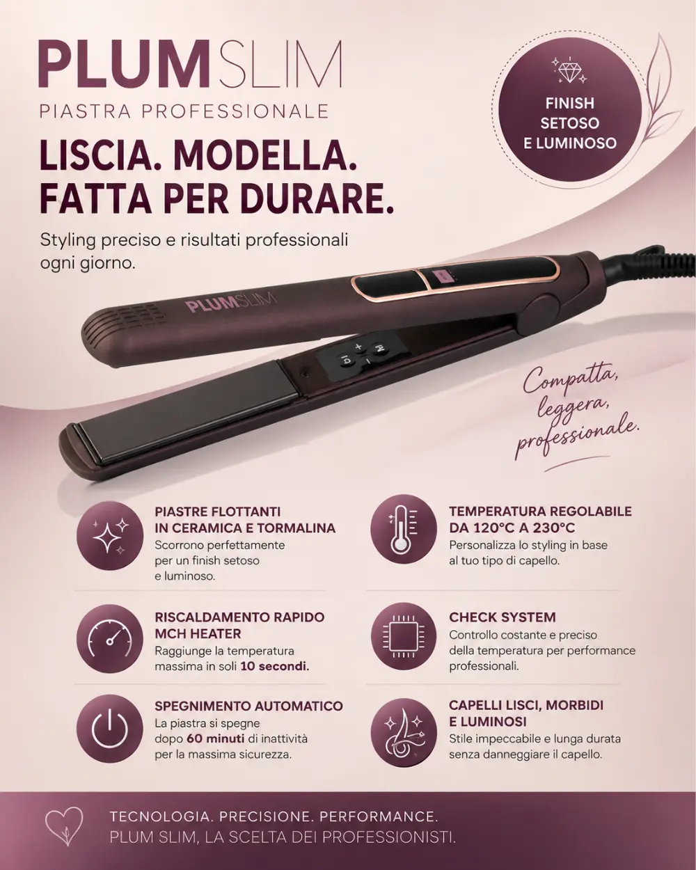 Capelli lisci, setosi e luminosi grazie alla piastra Plum Slim con piastre flottanti in ceramica e tormalina e temperatura regolabile fino a 230°C.
